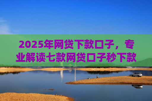 2025年网贷下款口子，专业解读七款网贷口子秒下款app