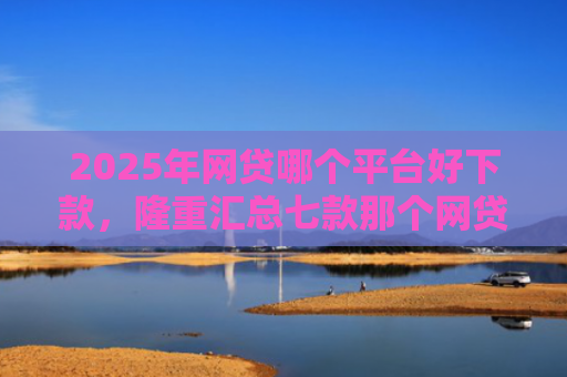 2025年网贷哪个平台好下款，隆重汇总七款那个网贷口子必下款
