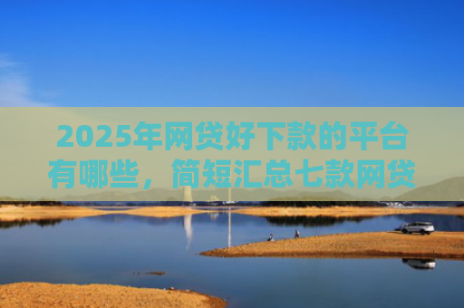 2025年网贷好下款的平台有哪些，简短汇总七款网贷多下款的口子