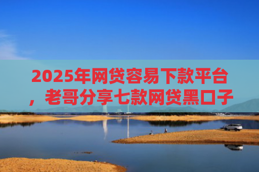 2025年网贷容易下款平台，老哥分享七款网贷黑口子易下款