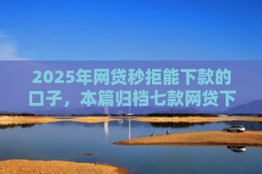 2025年网贷秒拒能下款的口子，本篇归档七款网贷下款的最新口子