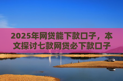2025年网贷能下款口子，本文探讨七款网贷必下款口子平台