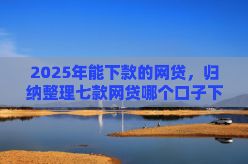 2025年能下款的网贷，归纳整理七款网贷哪个口子下款高