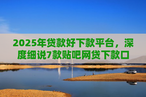 2025年贷款好下款平台，深度细说7款贴吧网贷下款口子