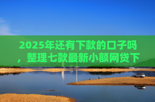 2025年还有下款的口子吗，整理七款最新小额网贷下款口子