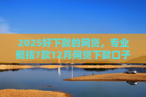 2025好下款的网贷，专业概括7款12月网贷下款口子