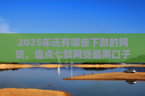 2025年还有哪些下款的网贷，盘点七款网贷最黑口子下款