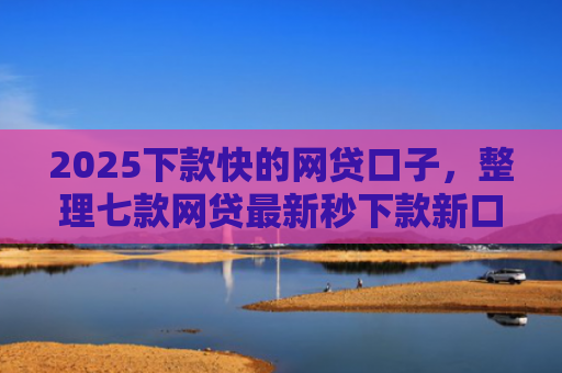 2025下款快的网贷口子，整理七款网贷最新秒下款新口子