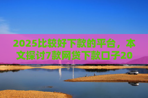 2025比较好下款的平台，本文探讨7款网贷下款口子2025