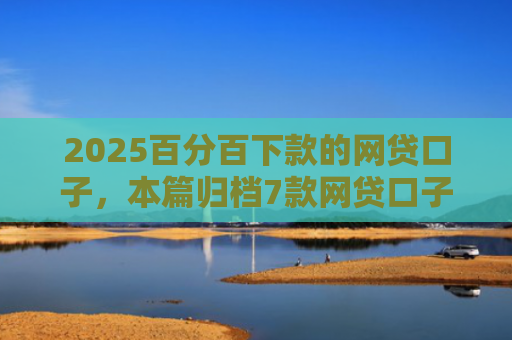 2025百分百下款的网贷口子，本篇归档7款网贷口子下款流程