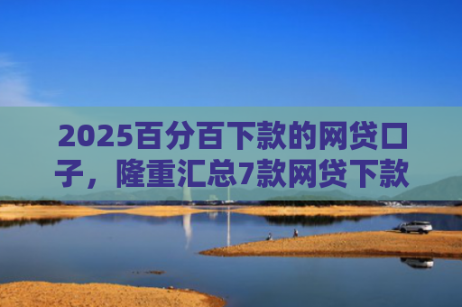 2025百分百下款的网贷口子，隆重汇总7款网贷下款口子吧