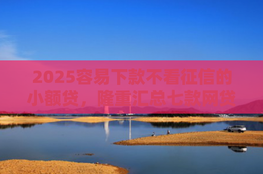 2025容易下款不看征信的小额贷，隆重汇总七款网贷口子额度大好下款