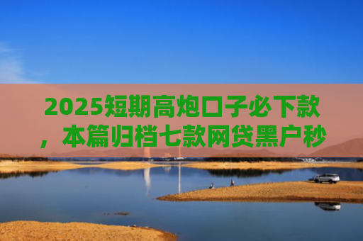 2025短期高炮口子必下款，本篇归档七款网贷黑户秒下款口子