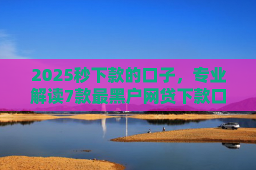 2025秒下款的口子，专业解读7款最黑户网贷下款口子