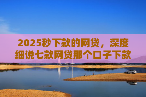 2025秒下款的网贷，深度细说七款网贷那个口子下款大额