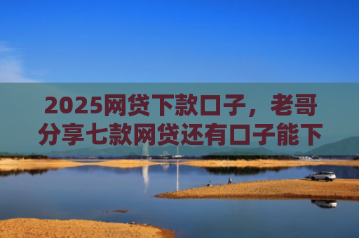 2025网贷下款口子，老哥分享七款网贷还有口子能下款吗