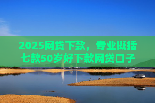 2025网贷下款，专业概括七款50岁好下款网贷口子