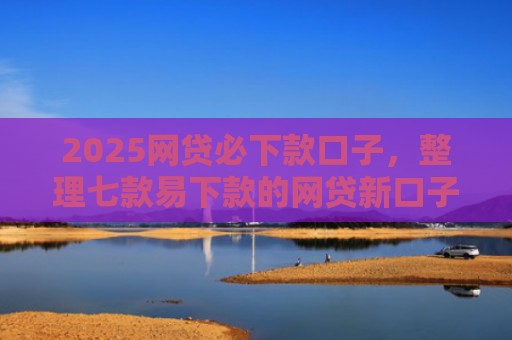 2025网贷必下款口子，整理七款易下款的网贷新口子