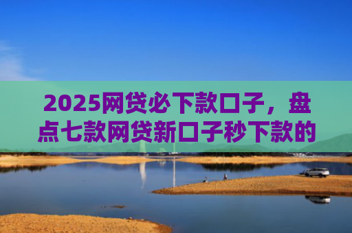 2025网贷必下款口子，盘点七款网贷新口子秒下款的