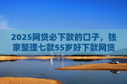 2025网贷必下款的口子，独家整理七款55岁好下款网贷口子
