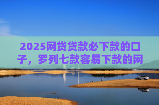 2025网贷贷款必下款的口子，罗列七款容易下款的网贷口子分享