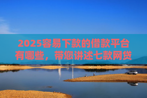 2025容易下款的借款平台有哪些，带您讲述七款网贷口子好下款1000