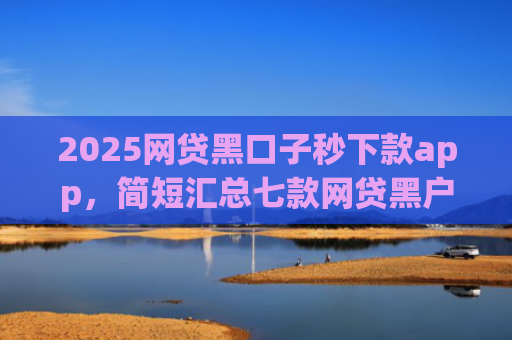 2025网贷黑口子秒下款app，简短汇总七款网贷黑户还能下款的口子
