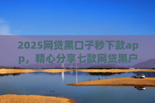 2025网贷黑口子秒下款app，精心分享七款网贷黑户能下款口子大额