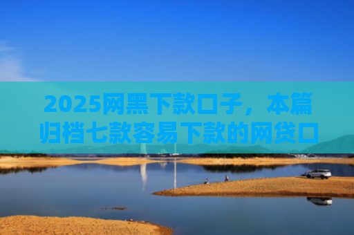 2025网黑下款口子，本篇归档七款容易下款的网贷口子高炮
