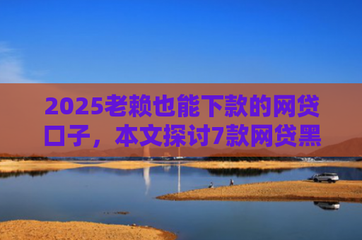 2025老赖也能下款的网贷口子，本文探讨7款网贷黑户快速下款口子