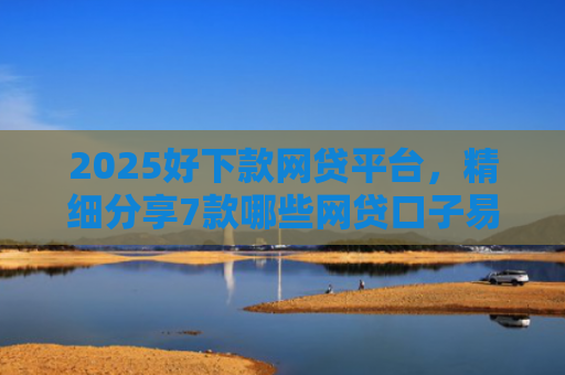 2025好下款网贷平台，精细分享7款哪些网贷口子易下款