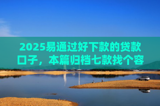 2025易通过好下款的贷款口子，本篇归档七款找个容易下款的网贷口子