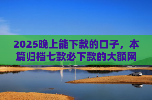 2025晚上能下款的口子，本篇归档七款必下款的大额网贷口子