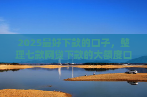 2025最好下款的口子，整理七款网贷下款的大额度口子
