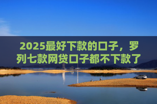 2025最好下款的口子，罗列七款网贷口子都不下款了吗