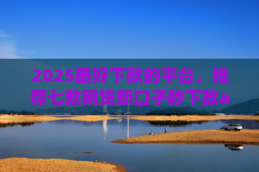 2025最好下款的平台，推荐七款网贷新口子秒下款app