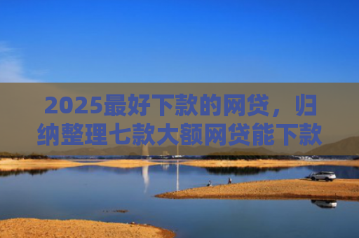 2025最好下款的网贷，归纳整理七款大额网贷能下款的口子