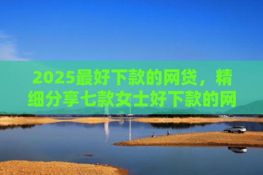 2025最好下款的网贷，精细分享七款女士好下款的网贷口子