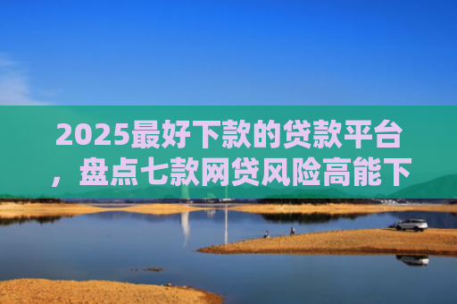 2025最好下款的贷款平台，盘点七款网贷风险高能下款的口子