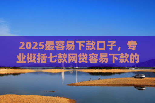 2025最容易下款口子，专业概括七款网贷容易下款的大口子