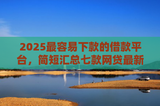 2025最容易下款的借款平台，简短汇总七款网贷最新下款口子秒批