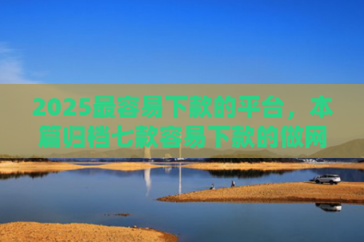 2025最容易下款的平台，本篇归档七款容易下款的做网贷口子