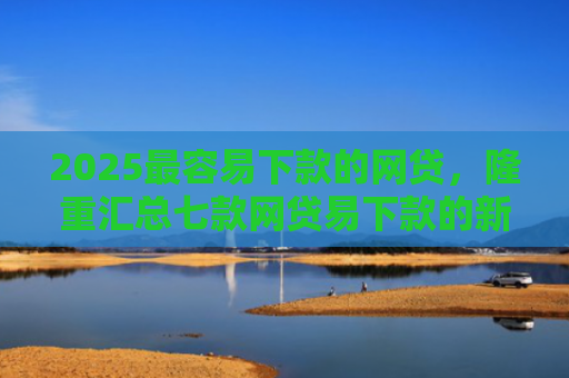 2025最容易下款的网贷，隆重汇总七款网贷易下款的新口子