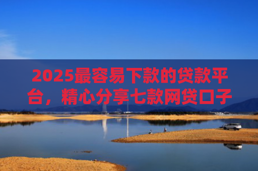 2025最容易下款的贷款平台，精心分享七款网贷口子下款还用还吗