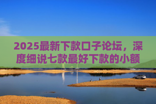 2025最新下款口子论坛，深度细说七款最好下款的小额网贷口子