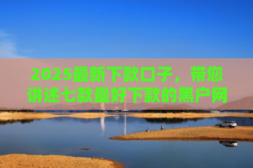 2025最新下款口子，带您讲述七款最好下款的黑户网贷口子