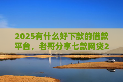2025有什么好下款的借款平台，老哥分享七款网贷2025下款口子