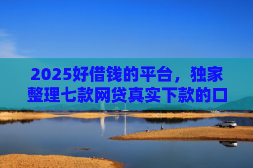 2025好借钱的平台，独家整理七款网贷真实下款的口子