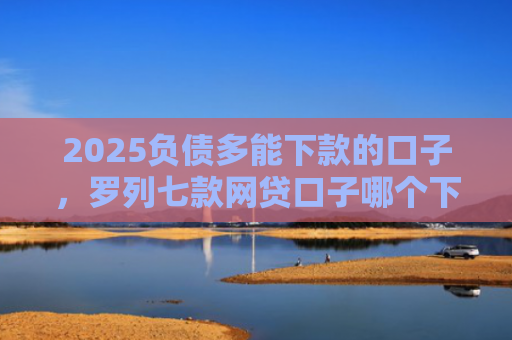2025负债多能下款的口子，罗列七款网贷口子哪个下款多点