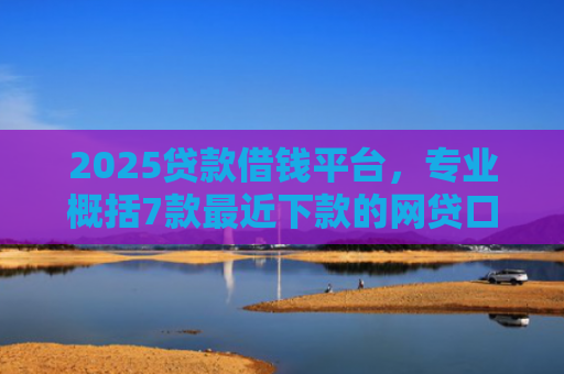 2025贷款借钱平台，专业概括7款最近下款的网贷口子